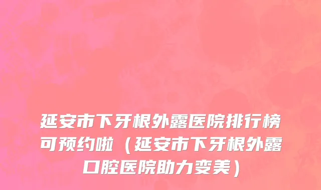 延安市下牙根外露医院排行榜可预约啦（延安市下牙根外露口腔医院助力变美）