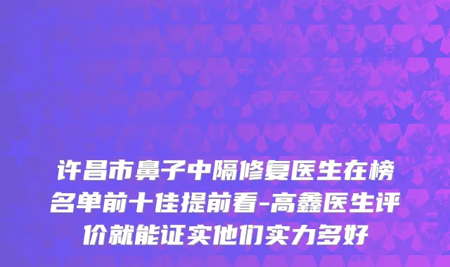 许昌市鼻子中隔修复医生在榜名单前十佳提前看-高鑫医生评价就能证实他们实力多好