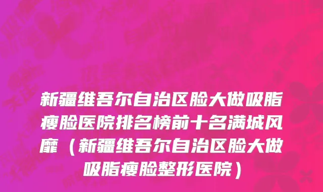新疆维吾尔自治区脸大做吸脂瘦脸医院排名榜前十名满城风靡（新疆维吾尔自治区脸大做吸脂瘦脸整形医院）