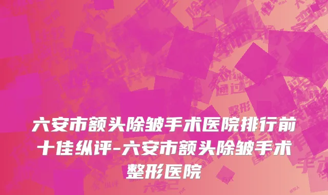 六安市额头除皱手术医院排行前十佳纵评-六安市额头除皱手术整形医院