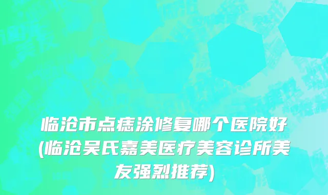 临沧市点痣涂修复哪个医院好(临沧吴氏嘉美医疗美容诊所美友强烈推荐)
