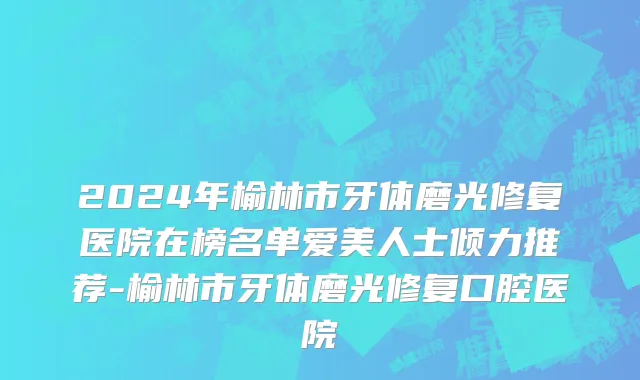 2024年榆林市牙体磨光修复医院在榜名单爱美人士倾力推荐-榆林市牙体磨光修复口腔医院