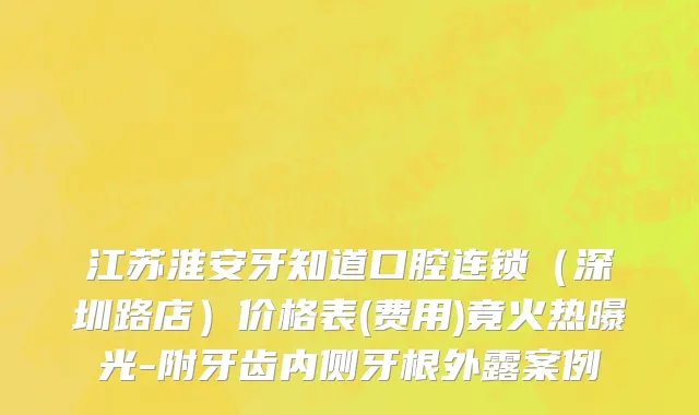 江苏淮安牙知道口腔连锁（深圳路店）价格表(费用)竟火热曝光-附牙齿内侧牙根外露案例