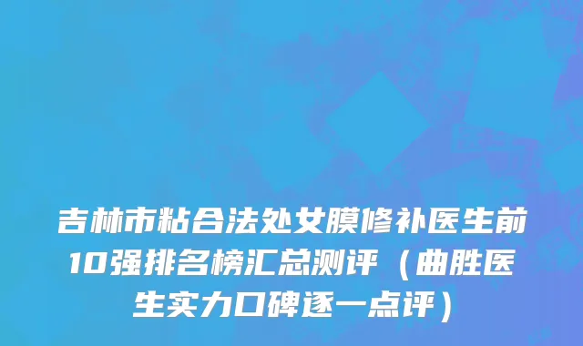 吉林市粘合法处女膜修补医生前10强排名榜汇总测评（曲胜医生实力口碑逐一点评）