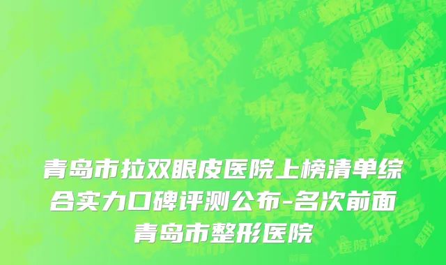 青岛市拉双眼皮医院上榜清单综合实力口碑评测公布-名次前面青岛市整形医院