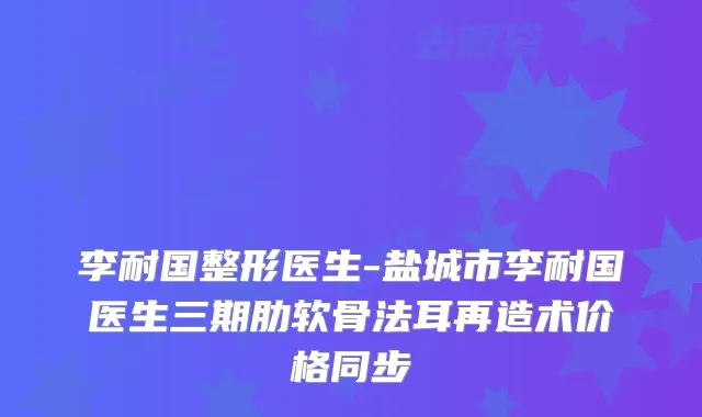 李耐国整形医生-盐城市李耐国医生三期肋软骨法耳再造术价格同步