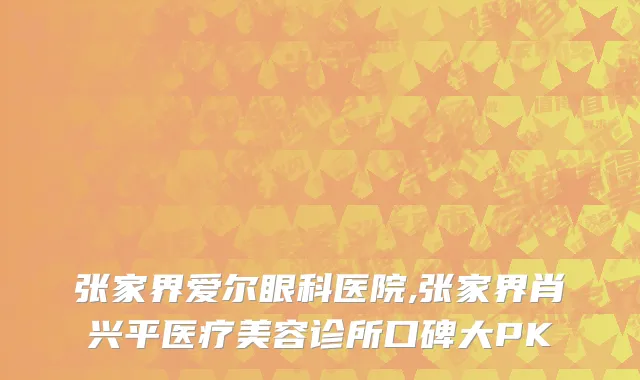 张家界爱尔眼科医院,张家界肖兴平医疗美容诊所口碑大PK