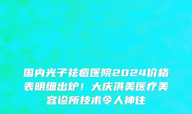 国内光子祛痘医院2024价格表明细出炉！大庆淇美医疗美容诊所技术令人神往