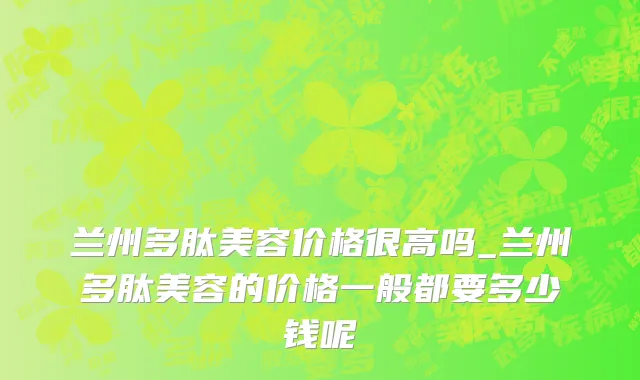 兰州多肽美容价格很高吗_兰州多肽美容的价格一般都要多少钱呢