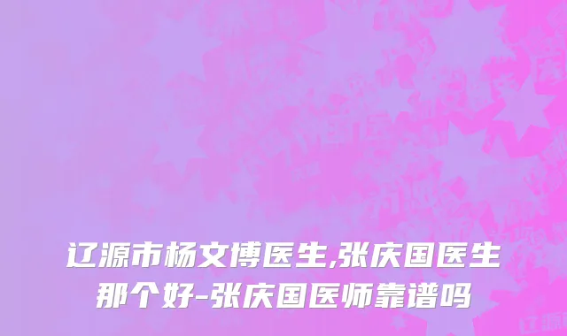 辽源市杨文博医生,张庆国医生那个好-张庆国医师靠谱吗