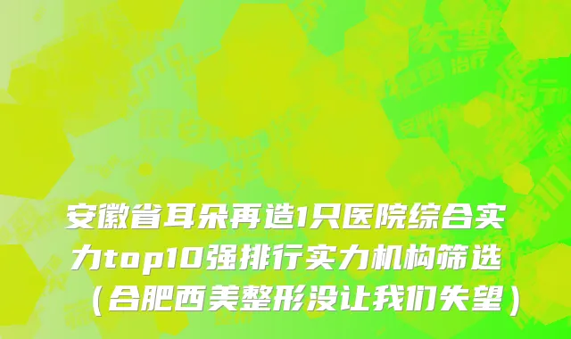 安徽省耳朵再造1只医院综合实力top10强排行实力机构筛选（合肥西美整形没让我们失望）