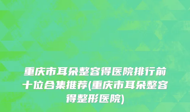 重庆市耳朵整容得医院排行前十位合集推荐(重庆市耳朵整容得整形医院)