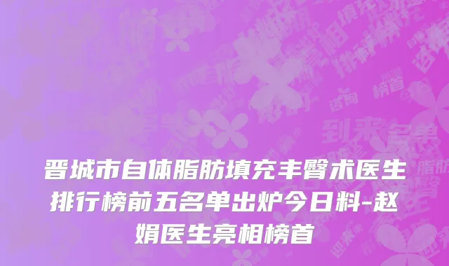 晋城市自体脂肪填充丰臀术医生排行榜前五名单出炉今日料-赵娟医生亮相榜首
