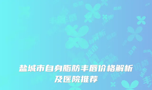 盐城市自身脂肪丰唇价格解析及医院推荐