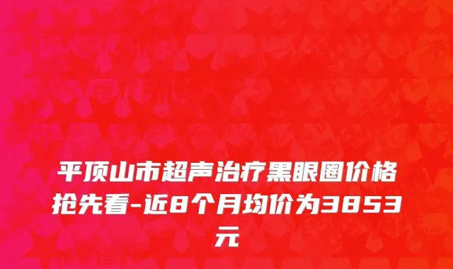平顶山市超声治疗黑眼圈价格抢先看-近8个月均价为3853元