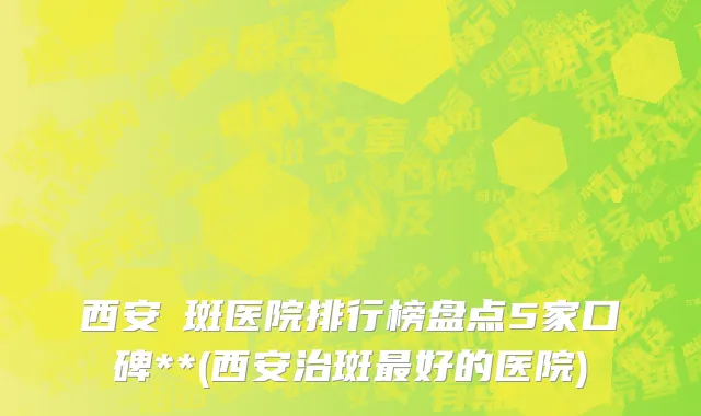 西安袪斑医院排行榜盘点5家口碑**(西安治斑最好的医院)