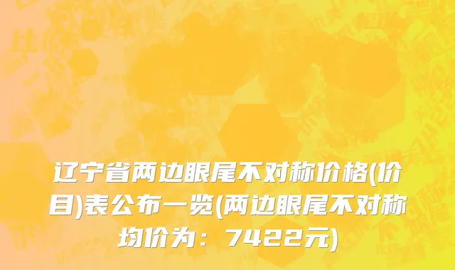 辽宁省两边眼尾不对称价格(价目)表公布一览(两边眼尾不对称均价为：7422元)