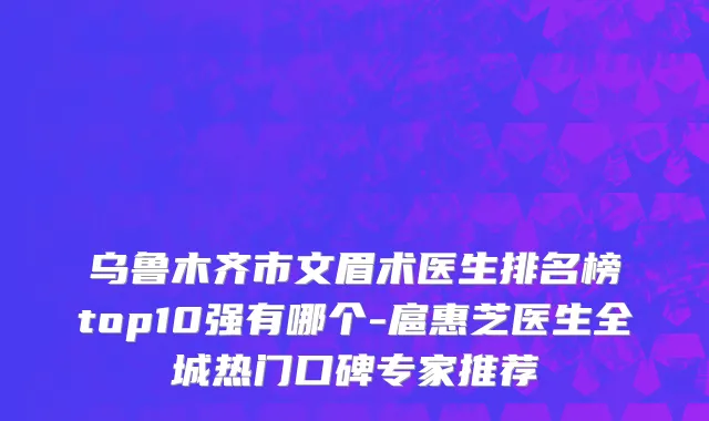乌鲁木齐市文眉术医生排名榜top10强有哪个-扈惠芝医生全城热门口碑专家推荐