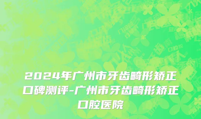 2024年广州市牙齿畸形矫正口碑测评-广州市牙齿畸形矫正口腔医院