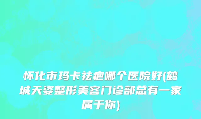 怀化市玛卡祛疤哪个医院好(鹤城天姿整形美容门诊部总有一家属于你)