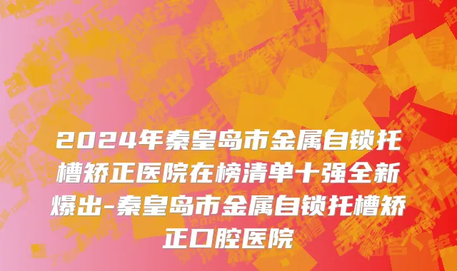 2024年秦皇岛市金属自锁托槽矫正医院在榜清单十强全新爆出-秦皇岛市金属自锁托槽矫正口腔医院