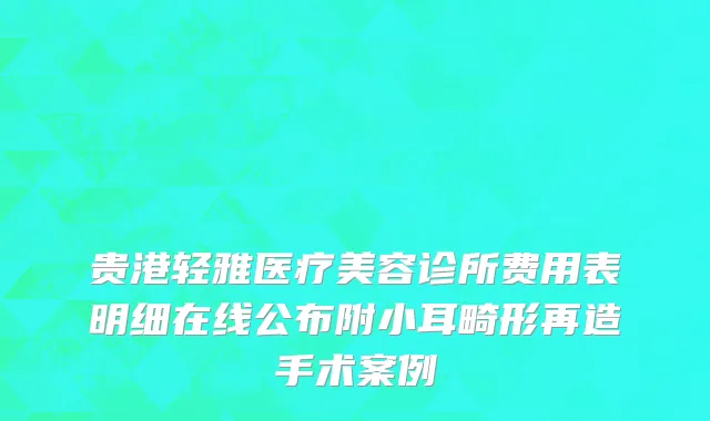 贵港轻雅医疗美容诊所费用表明细在线公布附小耳畸形再造手术案例