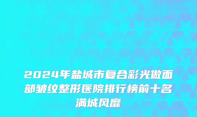 2024年盐城市复合彩光做面部皱纹整形医院排行榜前十名满城风靡
