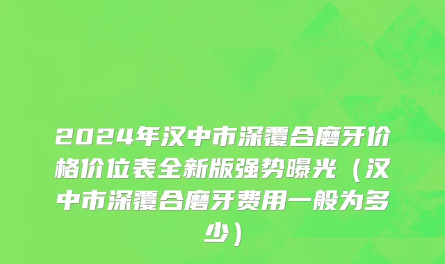 2024年汉中市深覆合磨牙价格价位表全新版强势曝光（汉中市深覆合磨牙费用一般为多少）