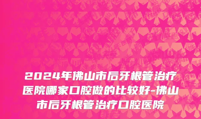 2024年佛山市后牙根管治疗医院哪家口腔做的比较好-佛山市后牙根管治疗口腔医院