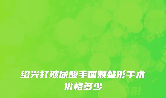 绍兴打玻尿酸丰面颊整形手术价格多少