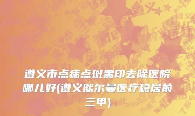 遵义市点痣点斑黑印去除医院哪儿好(遵义熙尔曼医疗稳居前三甲)