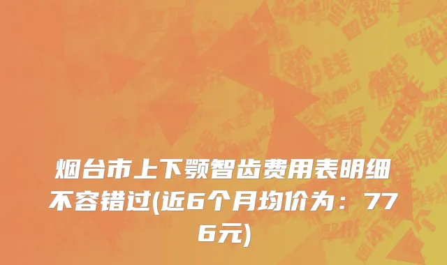 烟台市上下颚智齿费用表明细不容错过(近6个月均价为：776元)