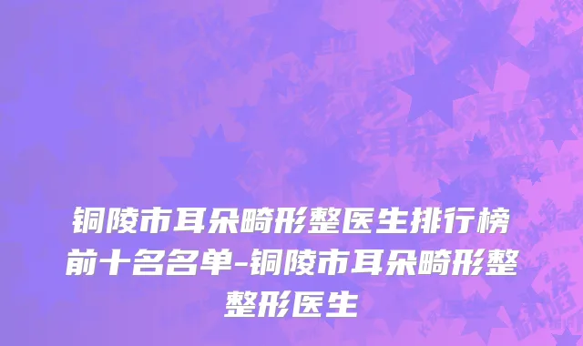 铜陵市耳朵畸形整医生排行榜前十名名单-铜陵市耳朵畸形整整形医生
