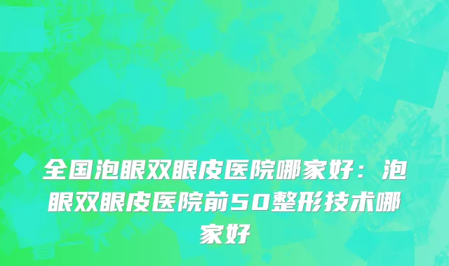 全国泡眼双眼皮医院哪家好：泡眼双眼皮医院前50整形技术哪家好