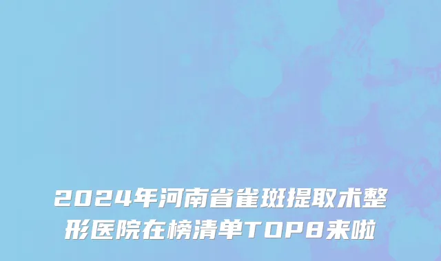 2024年河南省雀斑提取术整形医院在榜清单TOP8来啦