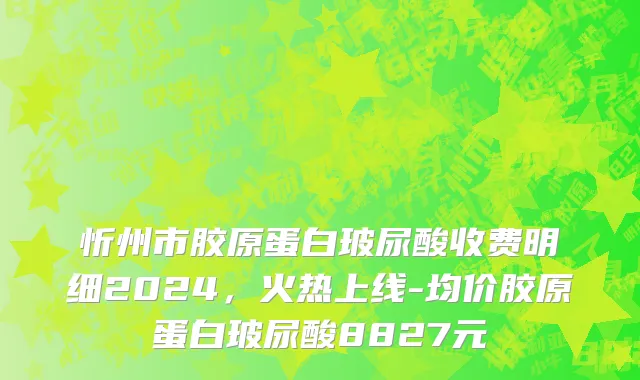 忻州市胶原蛋白玻尿酸收费明细2024，火热上线-均价胶原蛋白玻尿酸8827元