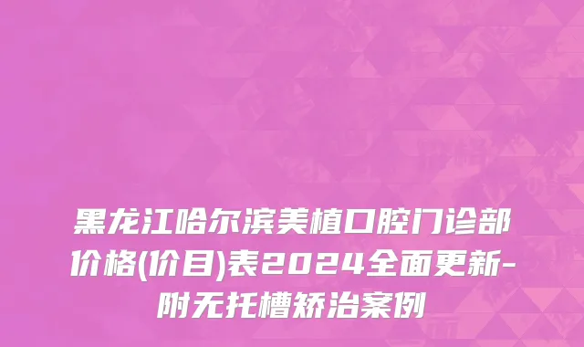 黑龙江哈尔滨美植口腔门诊部价格(价目)表2024全面更新-附无托槽矫治案例
