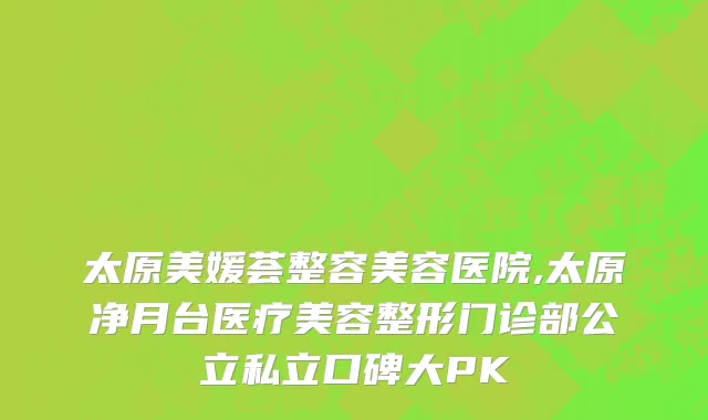 太原美媛荟整容美容医院,太原净月台医疗美容整形门诊部公立私立口碑大PK