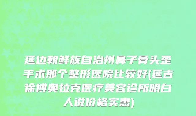 延边朝鲜族自治州鼻子骨头歪手术那个整形医院比较好(延吉徐博奥拉克医疗美容诊所明白人说价格实惠)