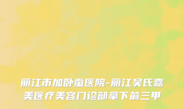 丽江市加卧蚕医院-丽江吴氏嘉美医疗美容门诊部拿下前三甲