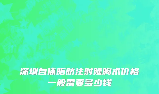 深圳自体脂肪注射隆胸术价格一般需要多少钱