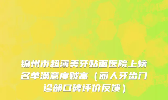 锦州市超薄美牙贴面医院上榜名单满意度贼高（丽人牙齿门诊部口碑评价反馈）
