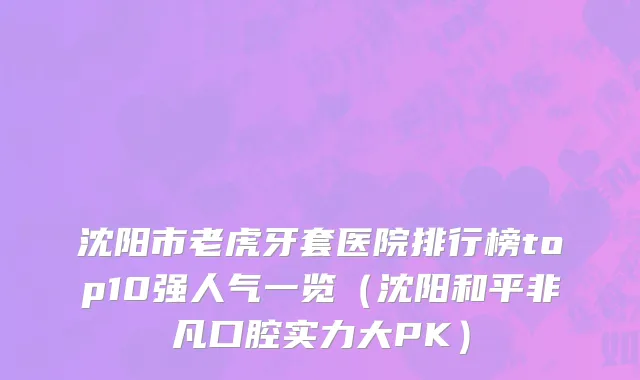 沈阳市老虎牙套医院排行榜top10强人气一览（沈阳和平非凡口腔实力大PK）