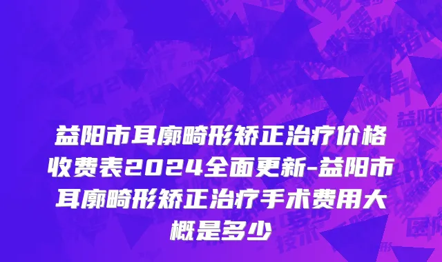 益阳市耳廓畸形矫正治疗价格收费表2024全面更新-益阳市耳廓畸形矫正治疗手术费用大概是多少