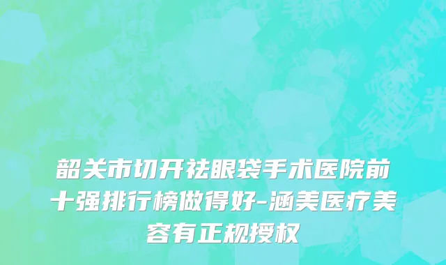 韶关市切开祛眼袋手术医院前十强排行榜做得好-涵美医疗美容有正规授权