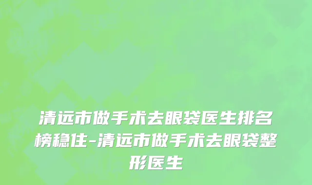 清远市做手术去眼袋医生排名榜稳住-清远市做手术去眼袋整形医生