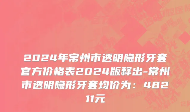 2024年常州市透明隐形牙套官方价格表2024版释出-常州市透明隐形牙套均价为：48211元