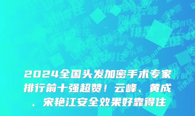 2024全国头发加密手术专家排行前十强超赞！云峰、黄成、宋艳江安全效果好靠得住