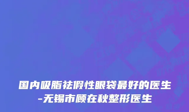 国内吸脂祛假性眼袋最好的医生-无锡市顾在秋整形医生