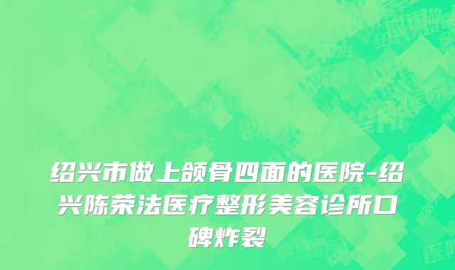 绍兴市做上颌骨四面的医院-绍兴陈荣法医疗整形美容诊所口碑炸裂